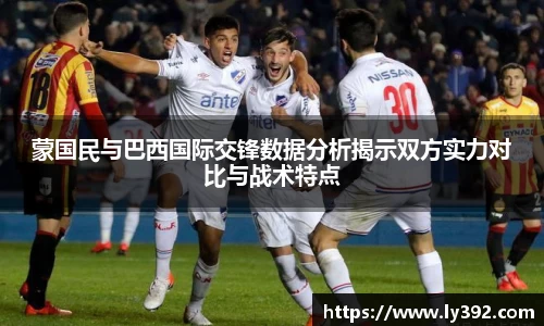 蒙国民与巴西国际交锋数据分析揭示双方实力对比与战术特点
